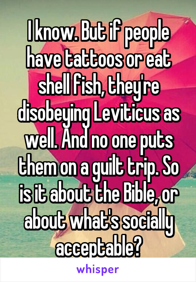 I know. But if people have tattoos or eat shell fish, they're disobeying Leviticus as well. And no one puts them on a guilt trip. So is it about the Bible, or about what's socially acceptable?