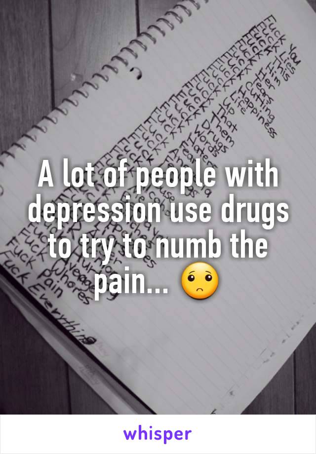 A lot of people with depression use drugs to try to numb the pain... 🙁