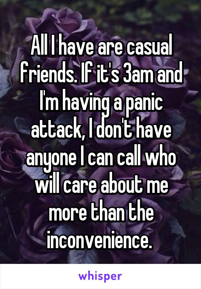 All I have are casual friends. If it's 3am and I'm having a panic attack, I don't have anyone I can call who will care about me more than the inconvenience. 