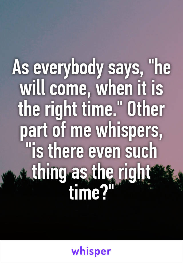 As everybody says, "he will come, when it is the right time." Other part of me whispers, "is there even such thing as the right time?"