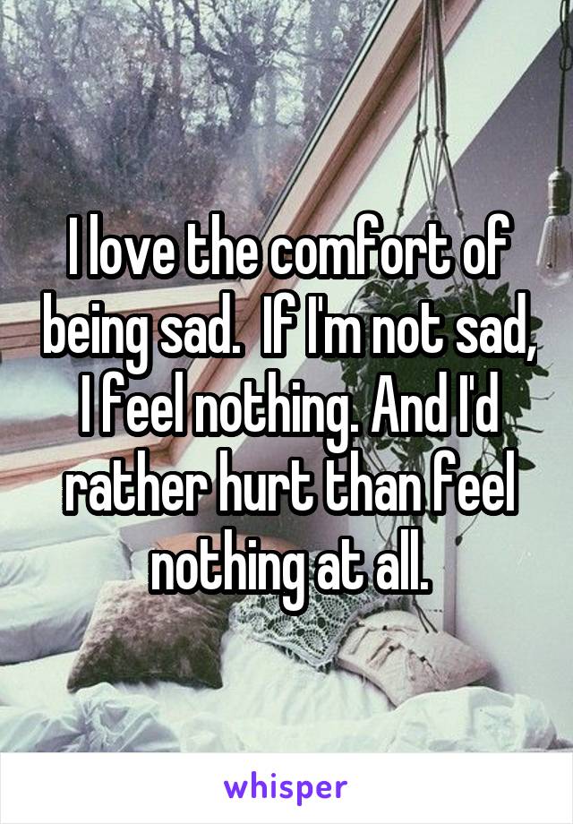 I love the comfort of being sad.  If I'm not sad, I feel nothing. And I'd rather hurt than feel nothing at all.