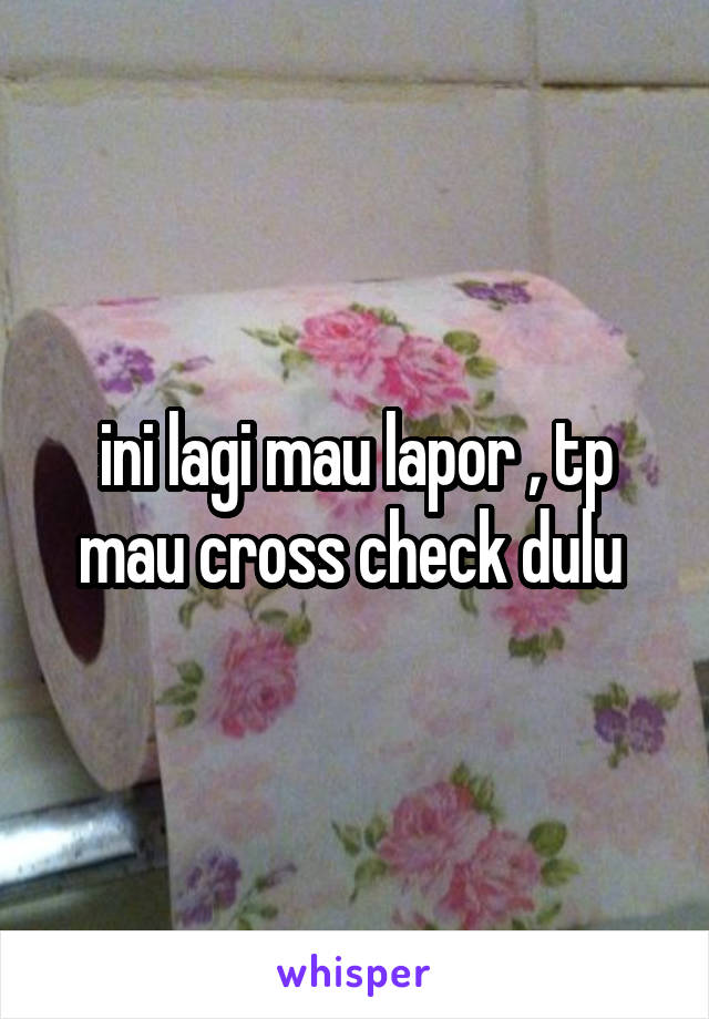 ini lagi mau lapor , tp mau cross check dulu 