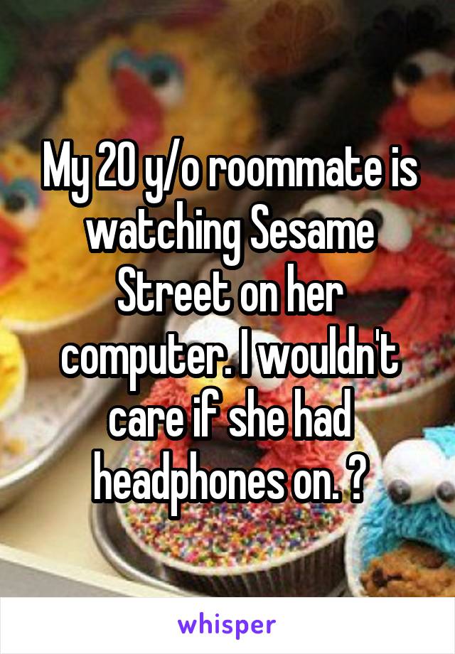 My 20 y/o roommate is watching Sesame Street on her computer. I wouldn't care if she had headphones on. 😒