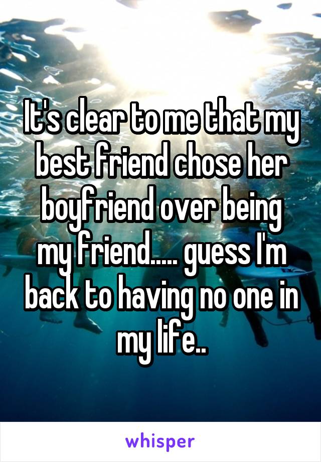 It's clear to me that my best friend chose her boyfriend over being my friend..... guess I'm back to having no one in my life..