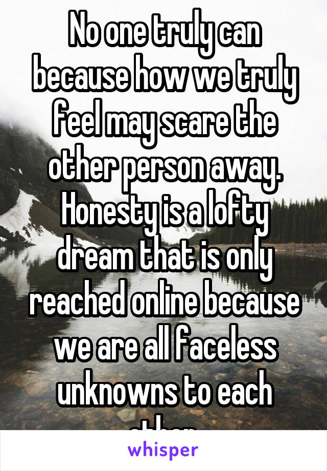 No one truly can because how we truly feel may scare the other person away. Honesty is a lofty dream that is only reached online because we are all faceless unknowns to each other.