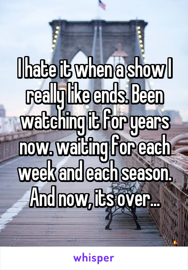 I hate it when a show I really like ends. Been watching it for years now. waiting for each week and each season. And now, its over...