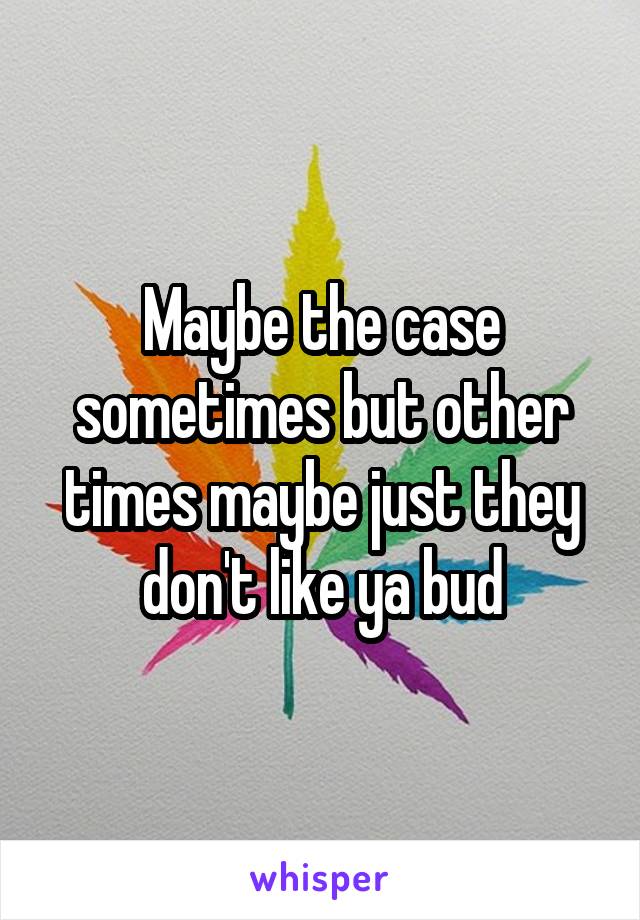 Maybe the case sometimes but other times maybe just they don't like ya bud