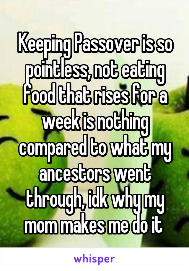 Keeping Passover is so pointless, not eating food that rises for a week is nothing compared to what my ancestors went through, idk why my mom makes me do it 