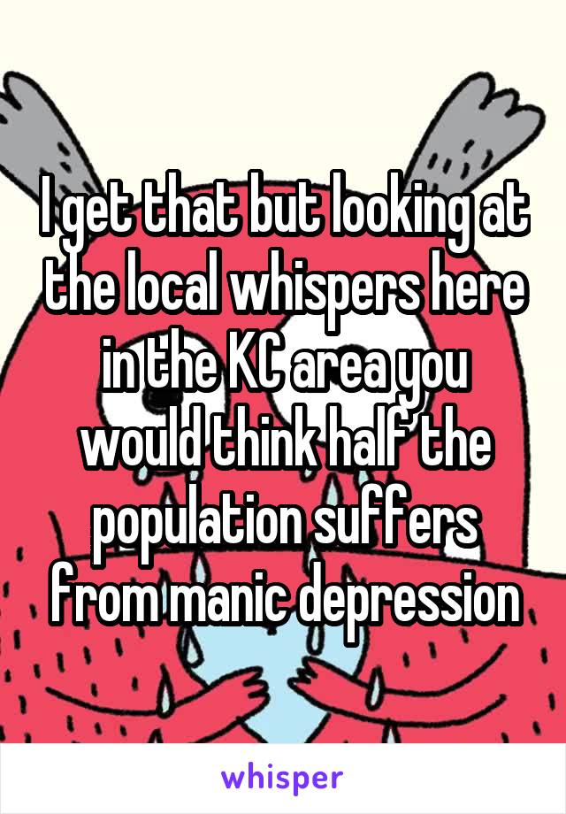 I get that but looking at the local whispers here in the KC area you would think half the population suffers from manic depression