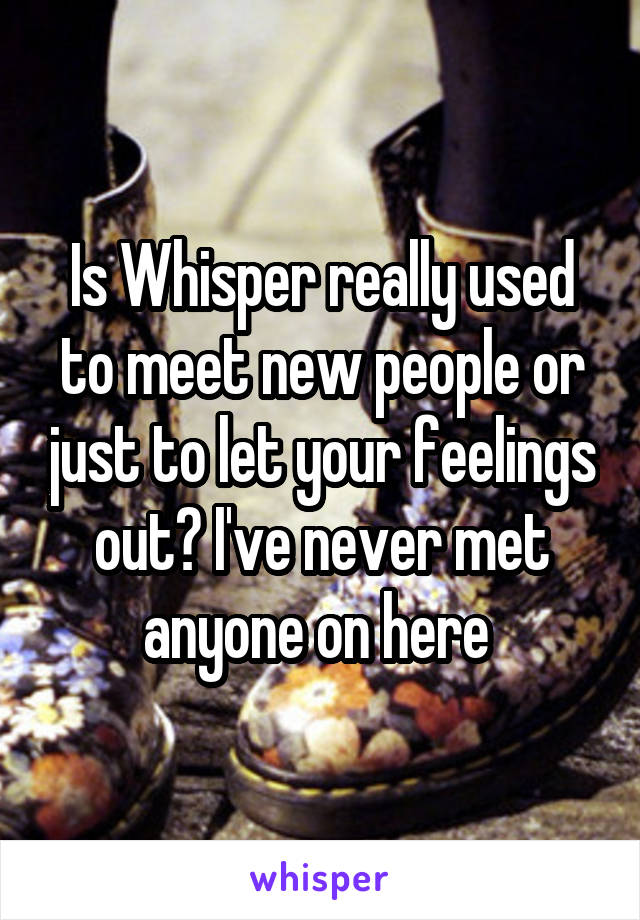 Is Whisper really used to meet new people or just to let your feelings out? I've never met anyone on here 