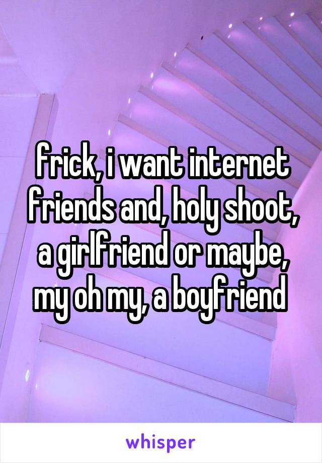 frick, i want internet friends and, holy shoot, a girlfriend or maybe, my oh my, a boyfriend 