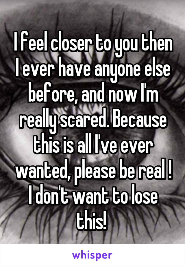 I feel closer to you then I ever have anyone else before, and now I'm really scared. Because this is all I've ever wanted, please be real ! I don't want to lose this! 