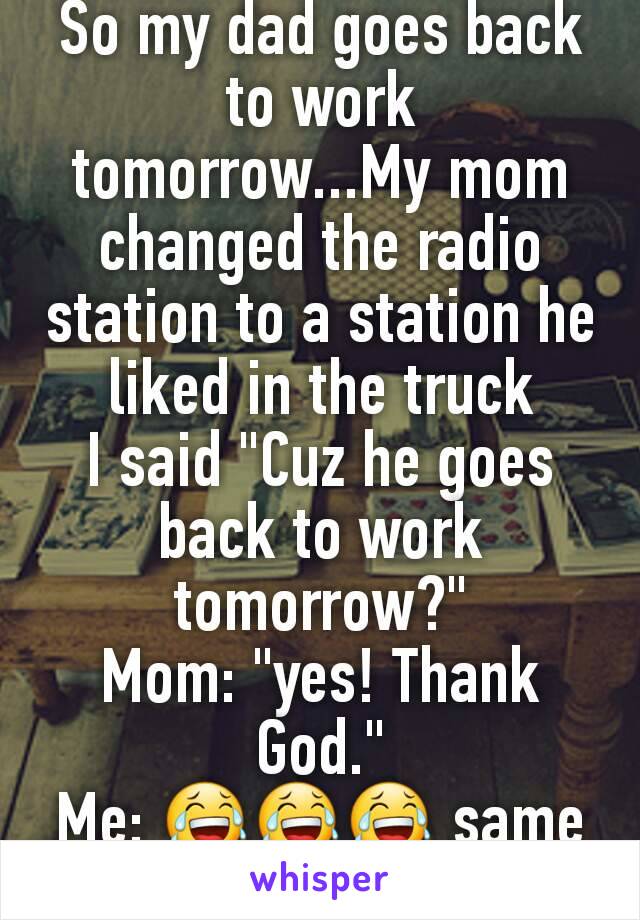 So my dad goes back to work tomorrow...My mom changed the radio station to a station he liked in the truck
I said "Cuz he goes back to work tomorrow?"
Mom: "yes! Thank God."
Me: 😂😂😂 same mom...