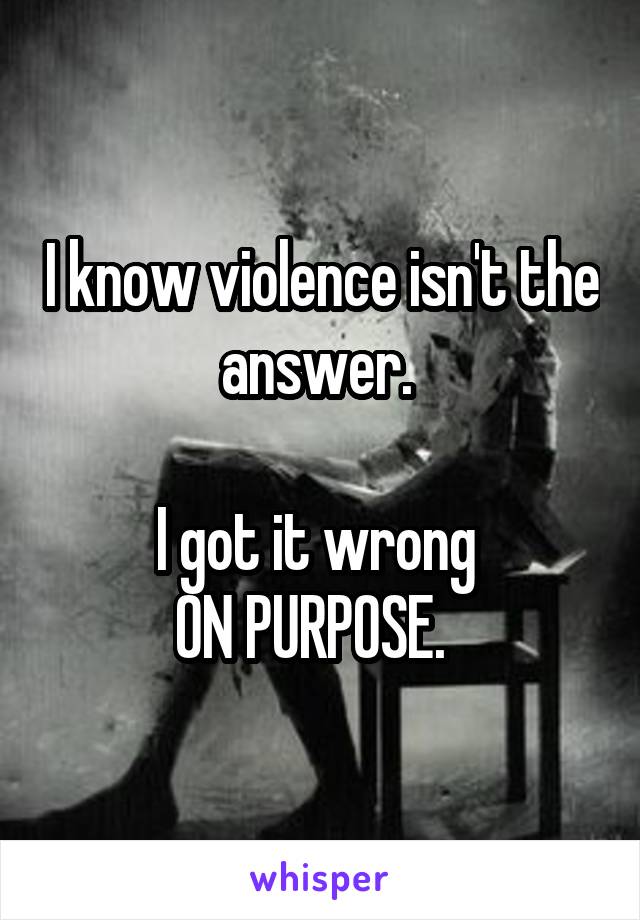 I know violence isn't the answer. 

I got it wrong 
ON PURPOSE.  