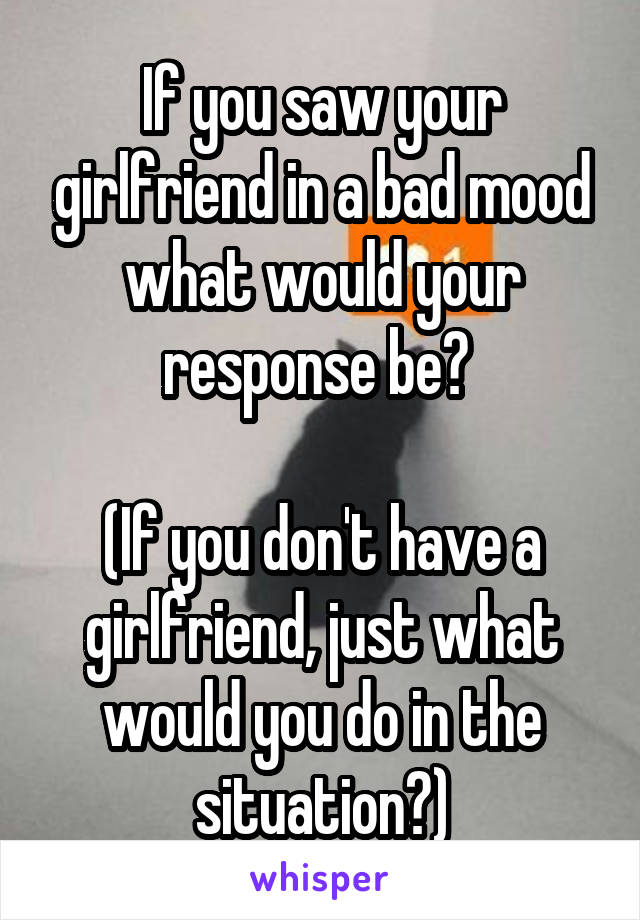 If you saw your girlfriend in a bad mood what would your response be? 

(If you don't have a girlfriend, just what would you do in the situation?)