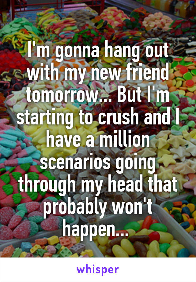 I'm gonna hang out with my new friend tomorrow... But I'm starting to crush and I have a million scenarios going through my head that probably won't happen... 