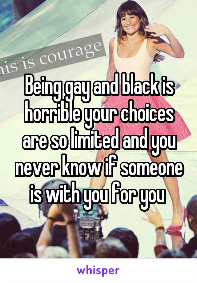 Being gay and black is horrible your choices are so limited and you never know if someone is with you for you 