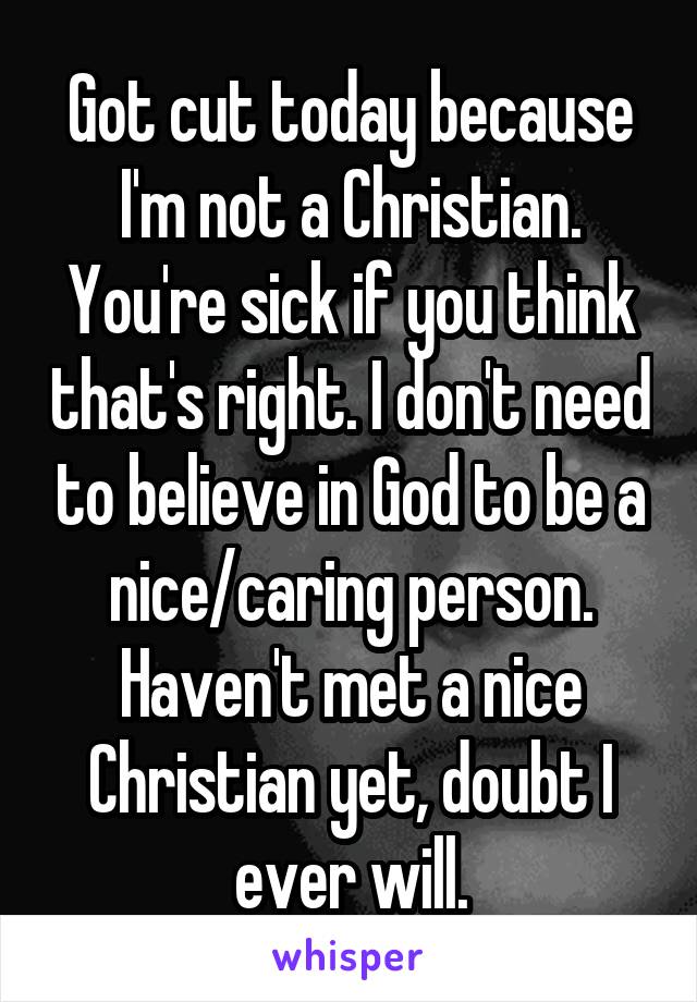 Got cut today because I'm not a Christian. You're sick if you think that's right. I don't need to believe in God to be a nice/caring person. Haven't met a nice Christian yet, doubt I ever will.