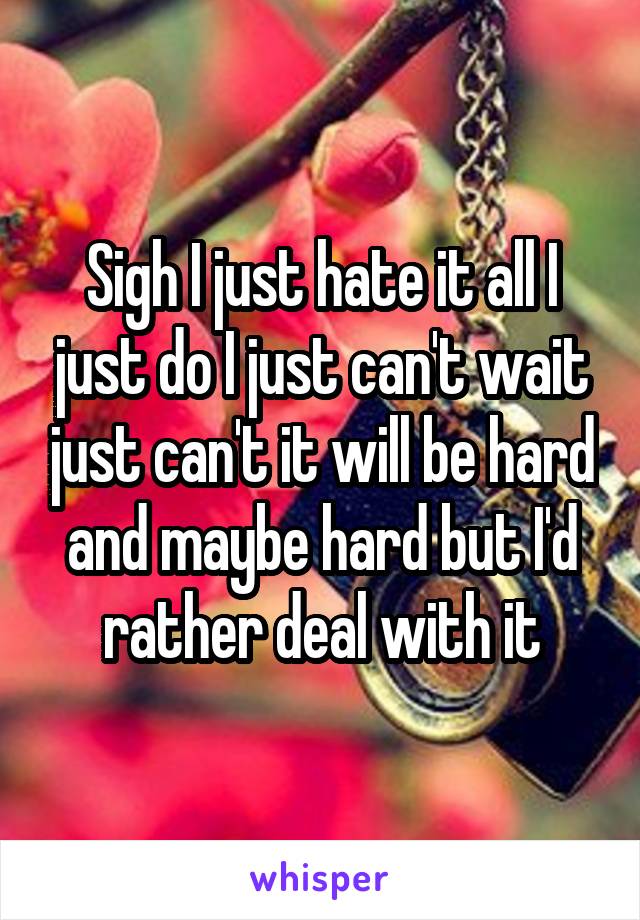 Sigh I just hate it all I just do I just can't wait just can't it will be hard and maybe hard but I'd rather deal with it