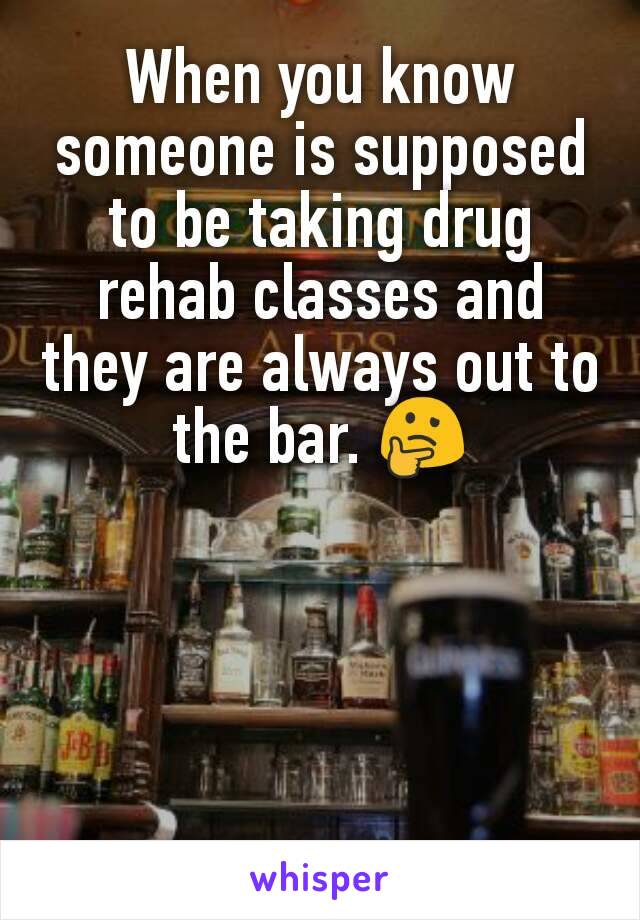 When you know someone is supposed to be taking drug rehab classes and they are always out to the bar. 🤔