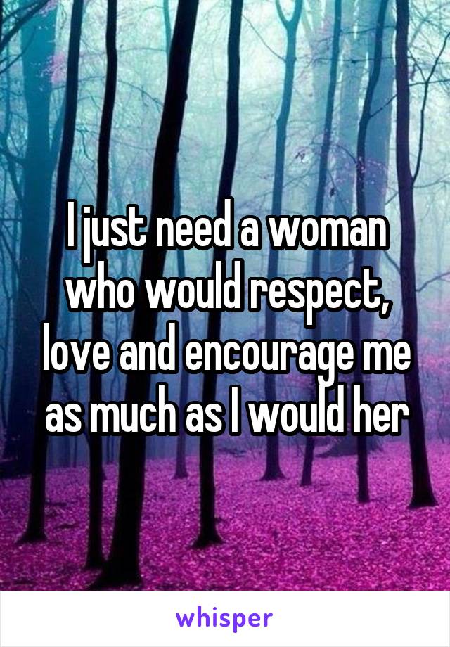 I just need a woman who would respect, love and encourage me as much as I would her