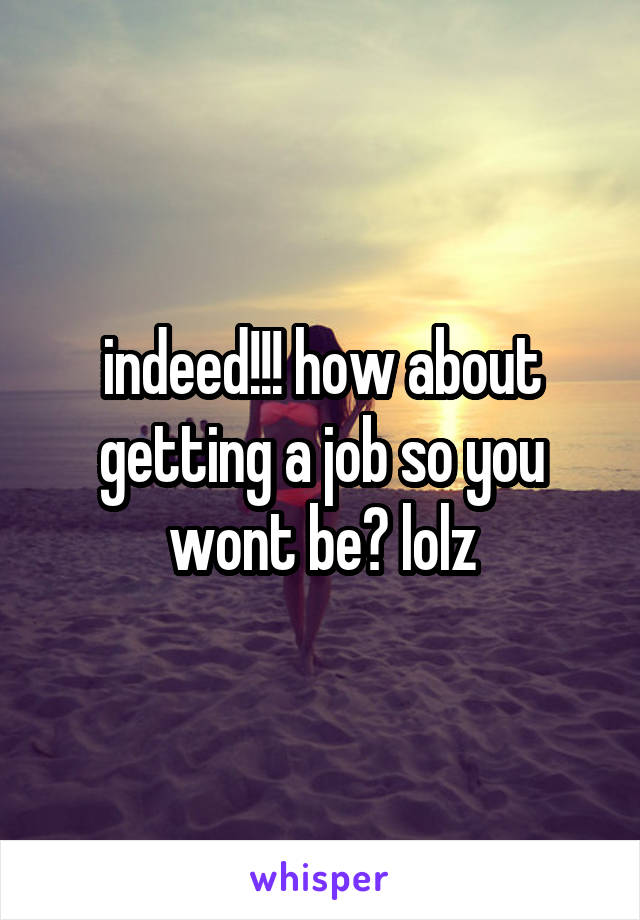 indeed!!! how about getting a job so you wont be? lolz