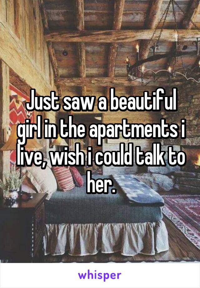 Just saw a beautiful girl in the apartments i live, wish i could talk to her.