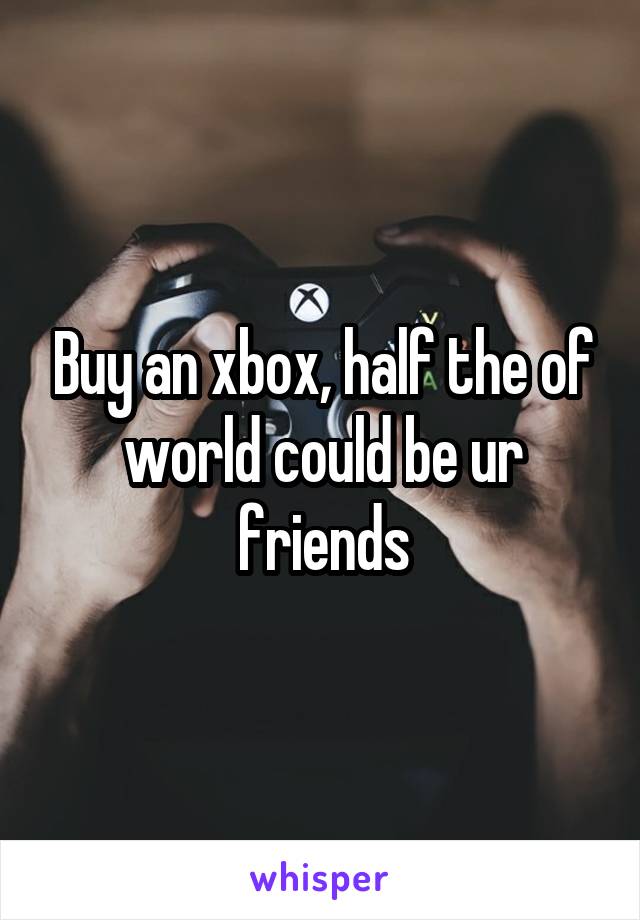 Buy an xbox, half the of world could be ur friends