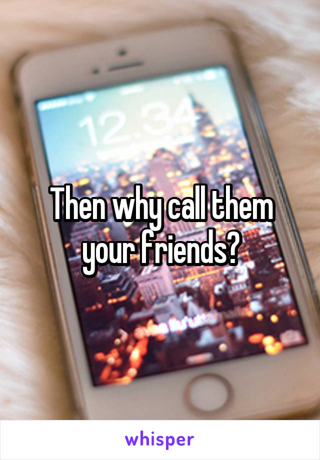 Then why call them your friends?