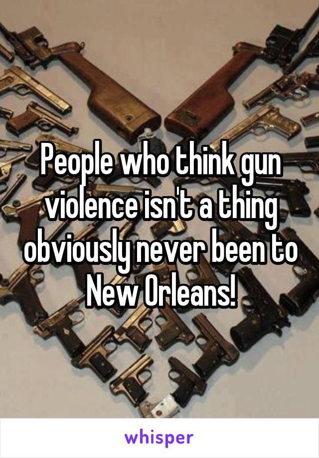 People who think gun violence isn't a thing obviously never been to New Orleans!