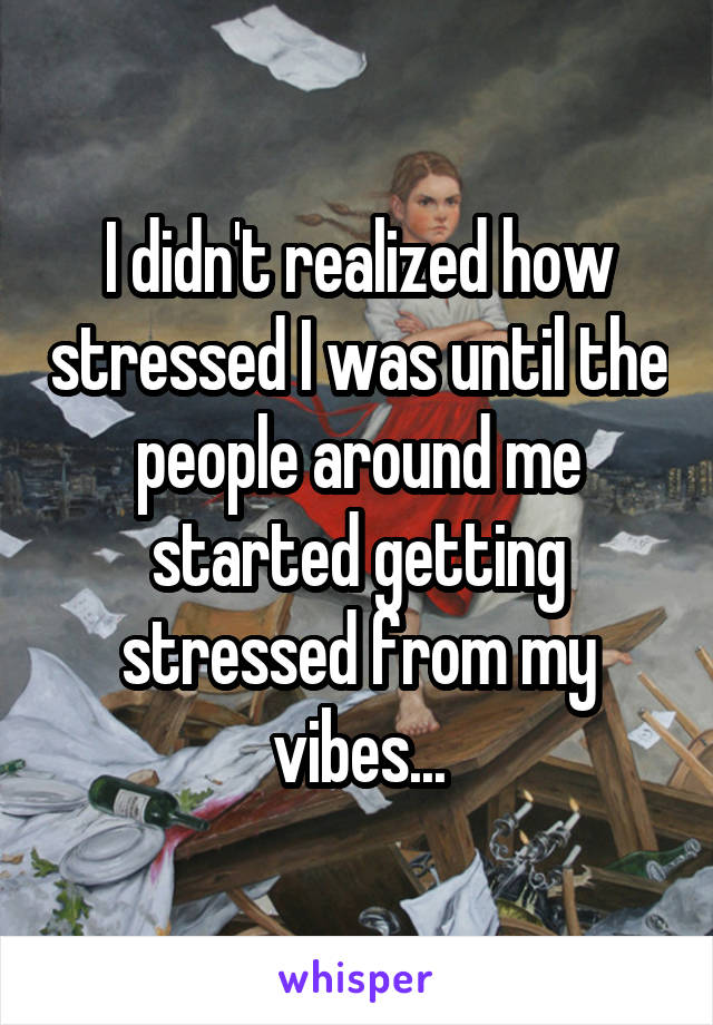 I didn't realized how stressed I was until the people around me started getting stressed from my vibes...