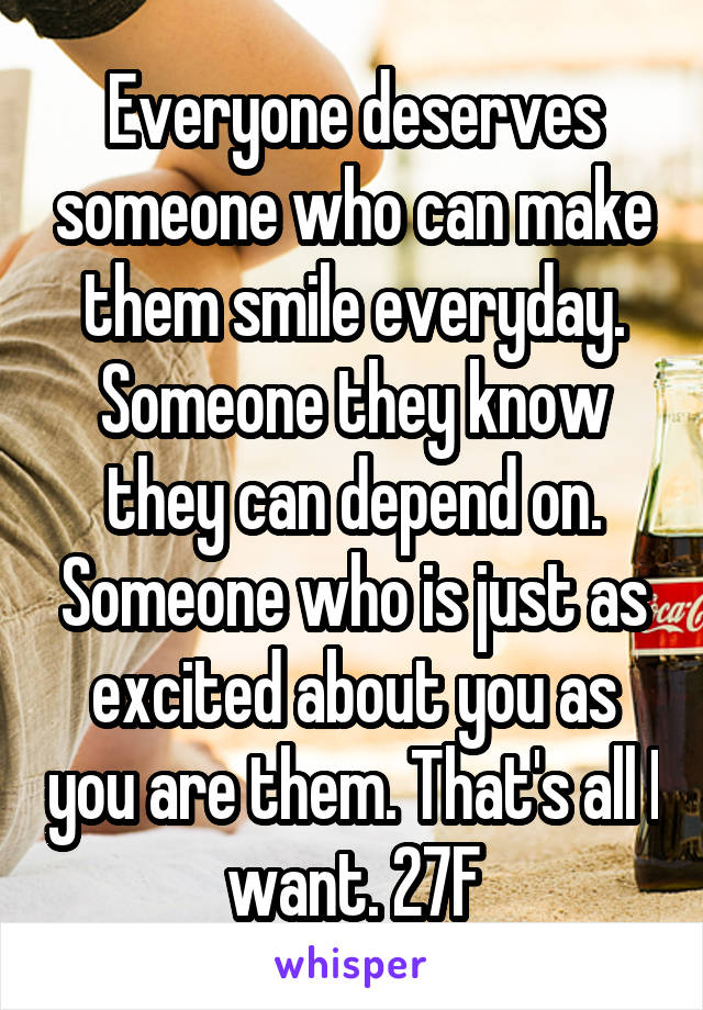 Everyone deserves someone who can make them smile everyday. Someone they know they can depend on. Someone who is just as excited about you as you are them. That's all I want. 27F