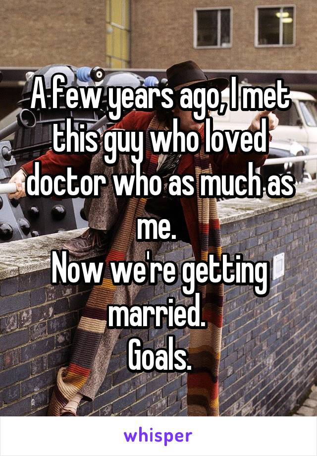 A few years ago, I met this guy who loved doctor who as much as me. 
Now we're getting married. 
Goals.