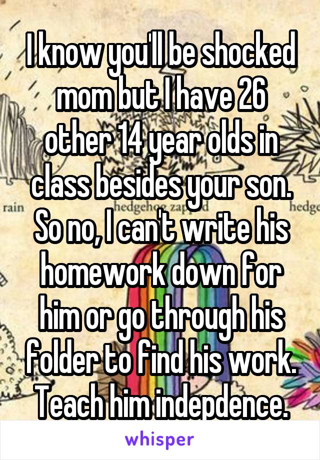 I know you'll be shocked mom but I have 26 other 14 year olds in class besides your son. So no, I can't write his homework down for him or go through his folder to find his work. Teach him indepdence.