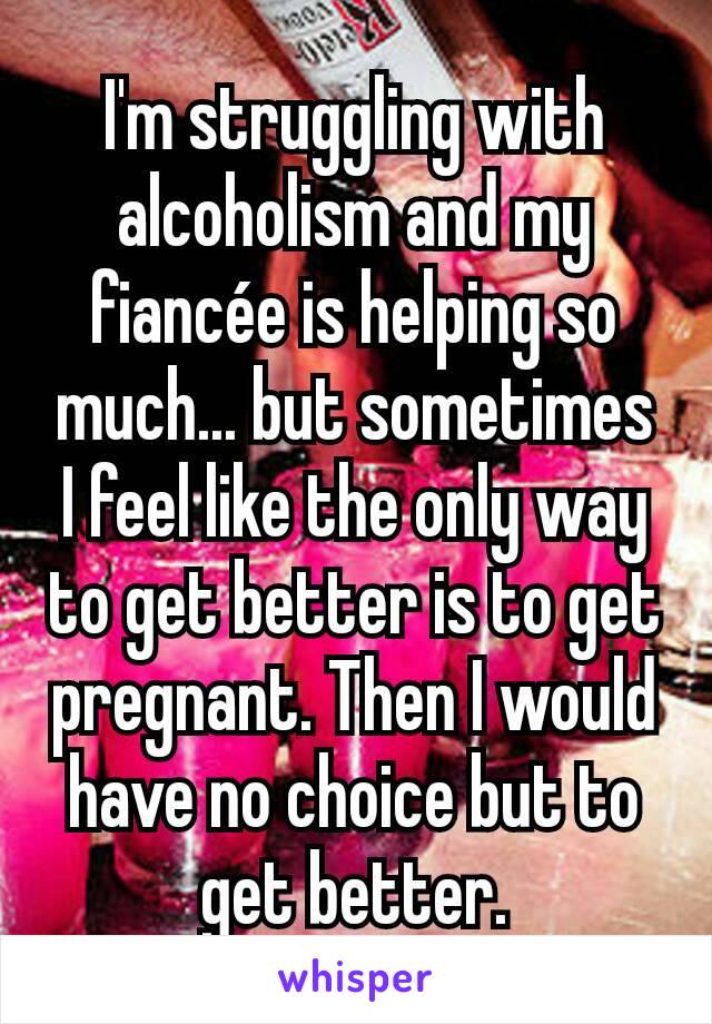 I'm struggling with alcoholism and my fiancée is helping so much... but sometimes I feel like the only way to get better is to get pregnant. Then I would have no choice but to get better.