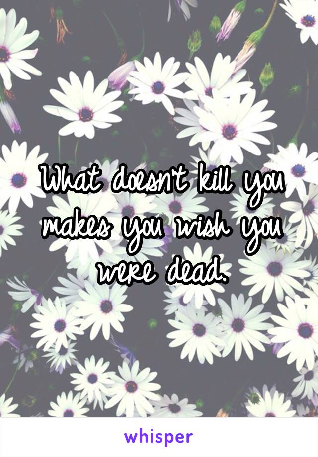 What doesn't kill you makes you wish you were dead.