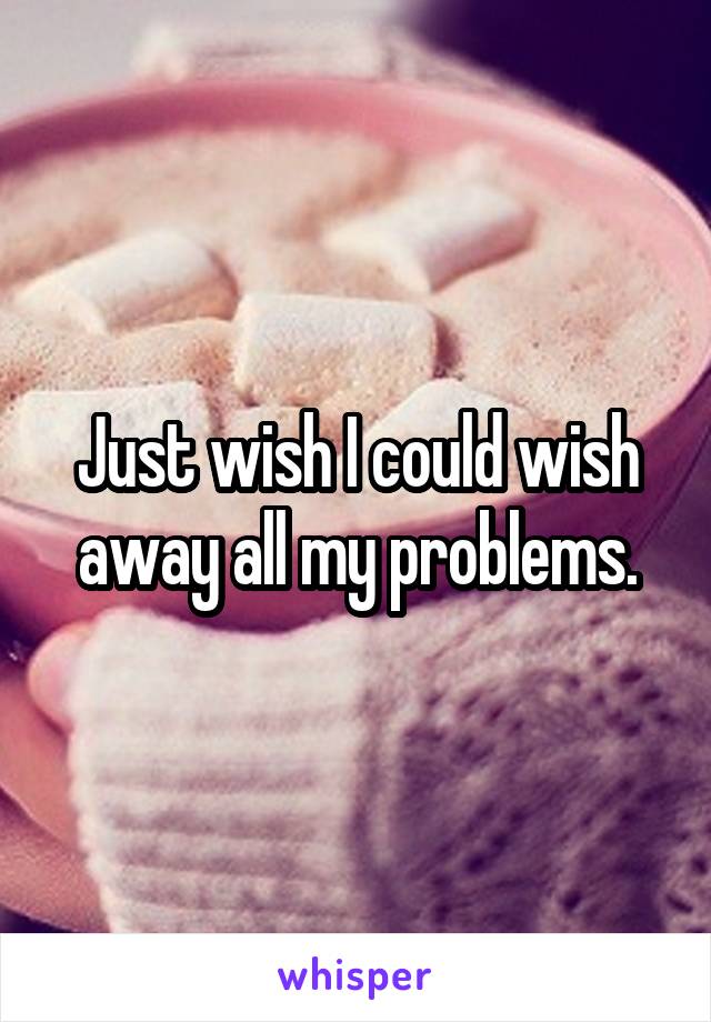 Just wish I could wish away all my problems.