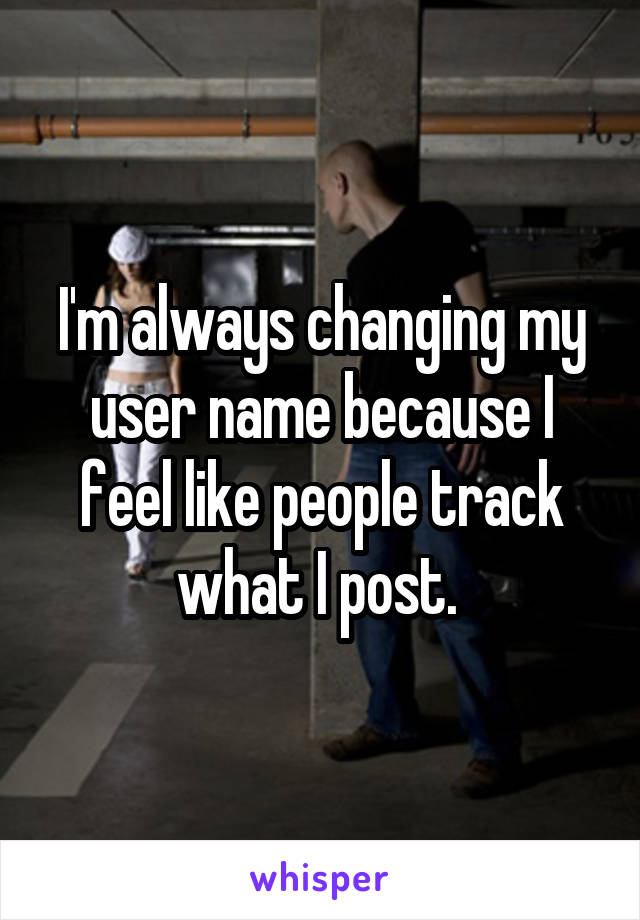 I'm always changing my user name because I feel like people track what I post. 