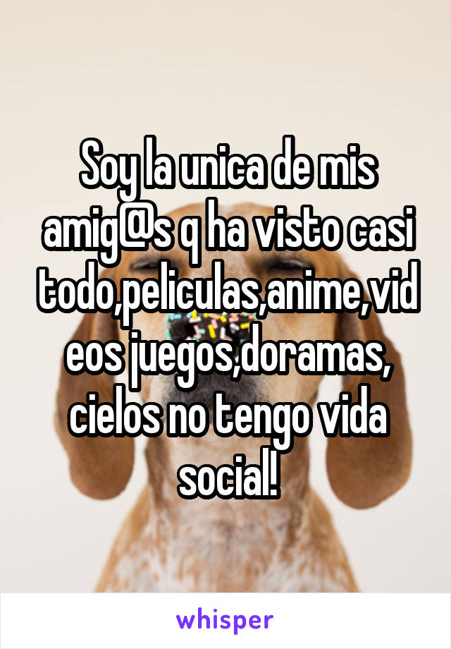 Soy la unica de mis amig@s q ha visto casi todo,peliculas,anime,videos juegos,doramas, cielos no tengo vida social!