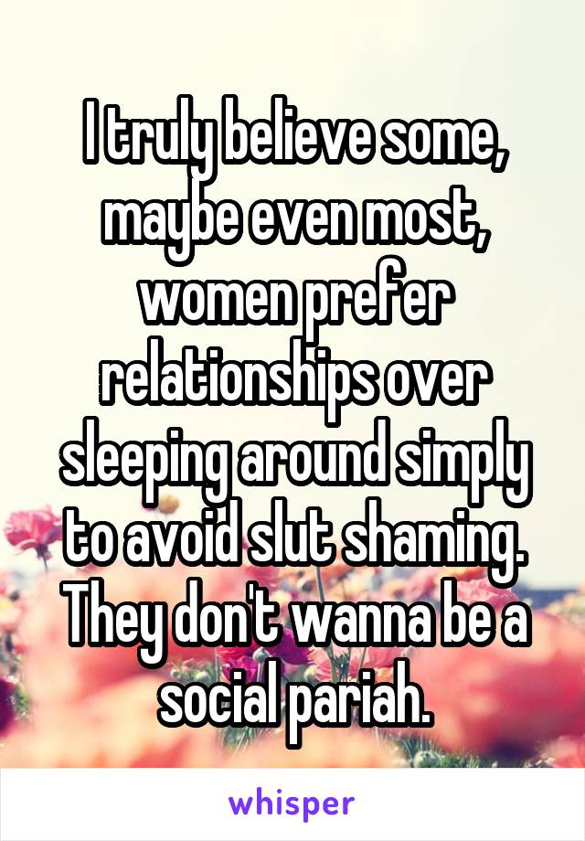 I truly believe some, maybe even most, women prefer relationships over sleeping around simply to avoid slut shaming. They don't wanna be a social pariah.