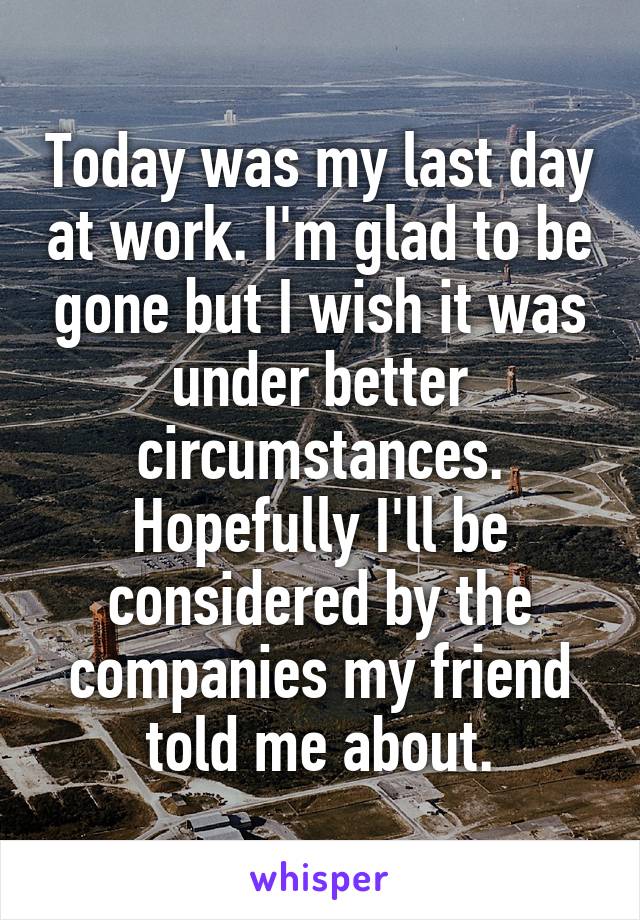 Today was my last day at work. I'm glad to be gone but I wish it was under better circumstances. Hopefully I'll be considered by the companies my friend told me about.