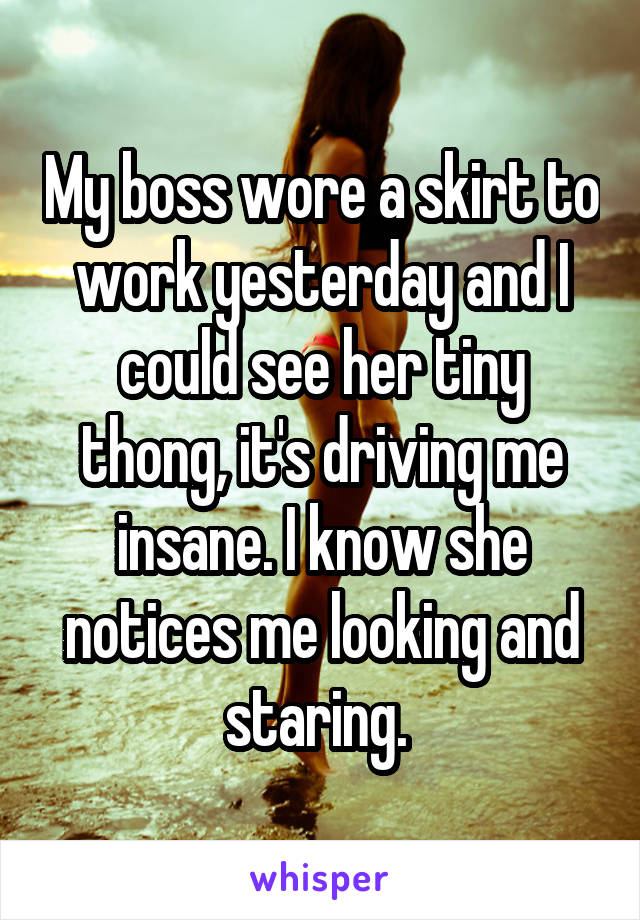 My boss wore a skirt to work yesterday and I could see her tiny thong, it's driving me insane. I know she notices me looking and staring. 