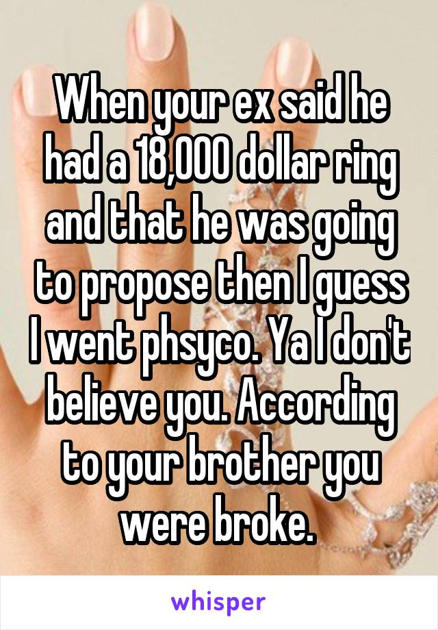 When your ex said he had a 18,000 dollar ring and that he was going to propose then I guess I went phsyco. Ya I don't believe you. According to your brother you were broke. 