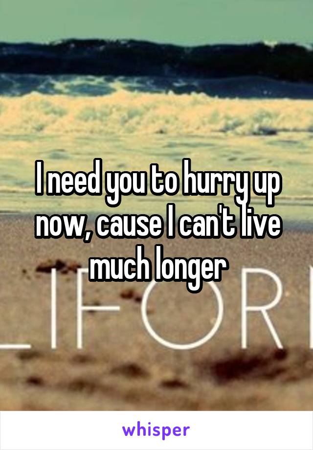 I need you to hurry up now, cause I can't live much longer