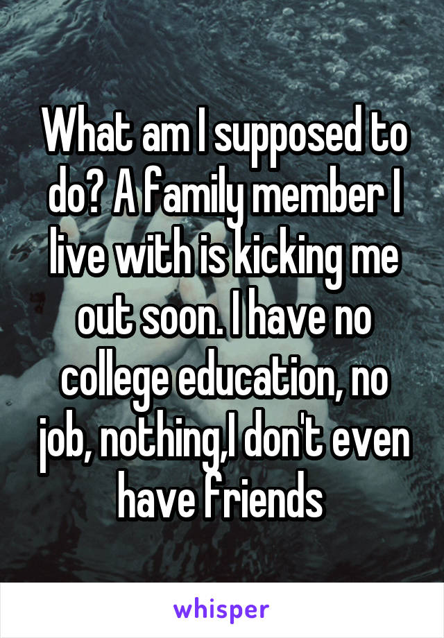 What am I supposed to do? A family member I live with is kicking me out soon. I have no college education, no job, nothing,I don't even have friends 