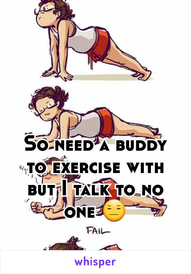 So need a buddy to exercise with but I talk to no one 😑