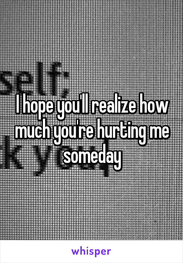 I hope you'll realize how much you're hurting me someday