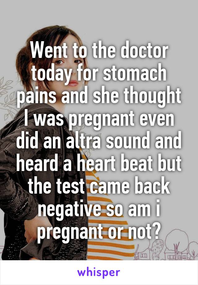 Went to the doctor today for stomach pains and she thought I was pregnant even did an altra sound and heard a heart beat but the test came back negative so am i pregnant or not?