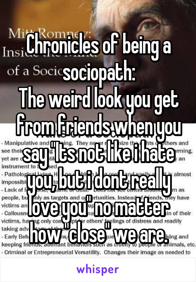 Chronicles of being a sociopath:
The weird look you get from friends when you say "Its not like i hate you, but i dont really love you" no matter how "close" we are.