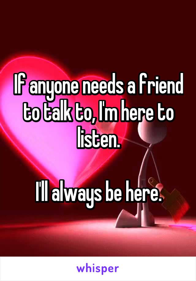 If anyone needs a friend to talk to, I'm here to listen.

I'll always be here.